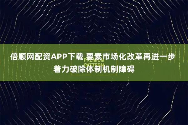 倍顺网配资APP下载 要素市场化改革再进一步 着力破除体制机制障碍