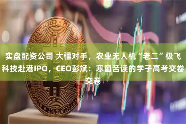 实盘配资公司 大疆对手，农业无人机“老二”极飞科技赴港IPO，CEO彭斌：寒窗苦读的学子高考交卷