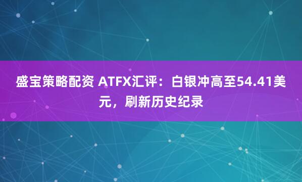 盛宝策略配资 ATFX汇评：白银冲高至54.41美元，刷新历史纪录