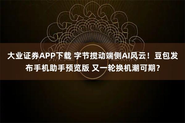 大业证券APP下载 字节搅动端侧AI风云！豆包发布手机助手预览版 又一轮换机潮可期？