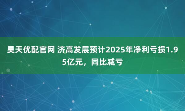 昊天优配官网 济高发展预计2025年净利亏损1.95亿元，同比减亏
