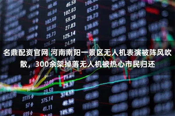 名鼎配资官网 河南南阳一景区无人机表演被阵风吹散，300余架掉落无人机被热心市民归还
