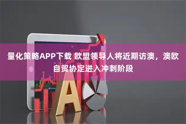 量化策略APP下载 欧盟领导人将近期访澳，澳欧自贸协定进入冲刺阶段