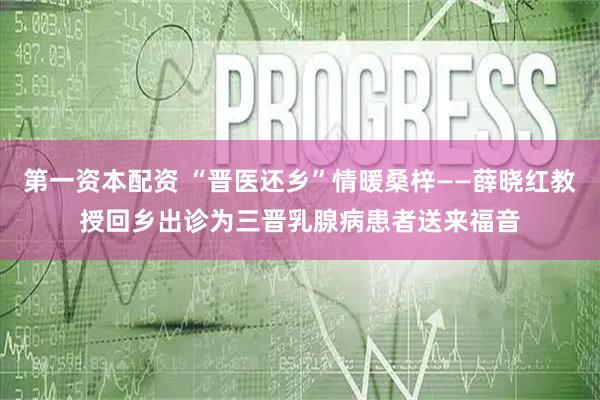 第一资本配资 “晋医还乡”情暖桑梓——薛晓红教授回乡出诊为三晋乳腺病患者送来福音