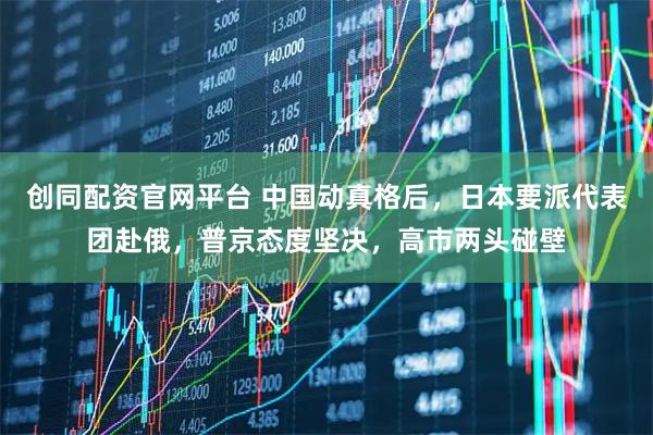 创同配资官网平台 中国动真格后，日本要派代表团赴俄，普京态度坚决，高市两头碰壁