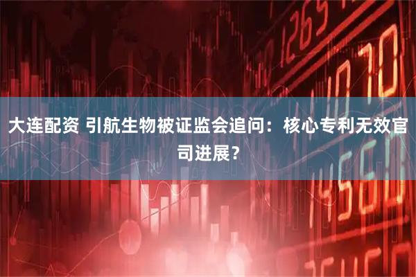 大连配资 引航生物被证监会追问：核心专利无效官司进展？