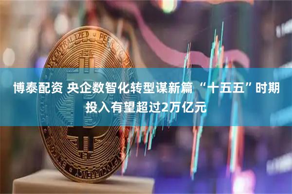 博泰配资 央企数智化转型谋新篇 “十五五”时期投入有望超过2万亿元