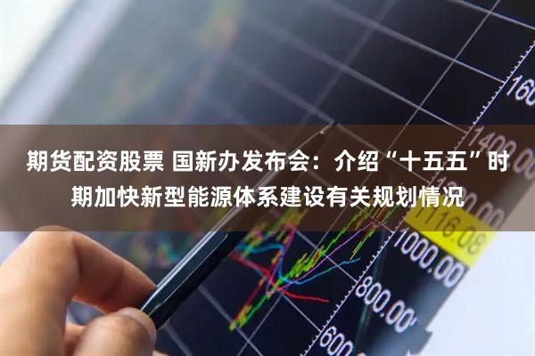 期货配资股票 国新办发布会：介绍“十五五”时期加快新型能源体系建设有关规划情况