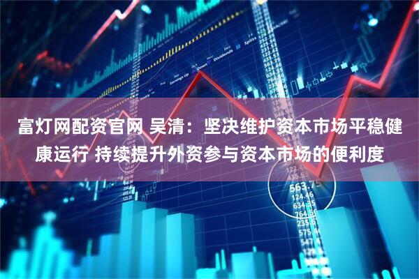 富灯网配资官网 吴清：坚决维护资本市场平稳健康运行 持续提升外资参与资本市场的便利度